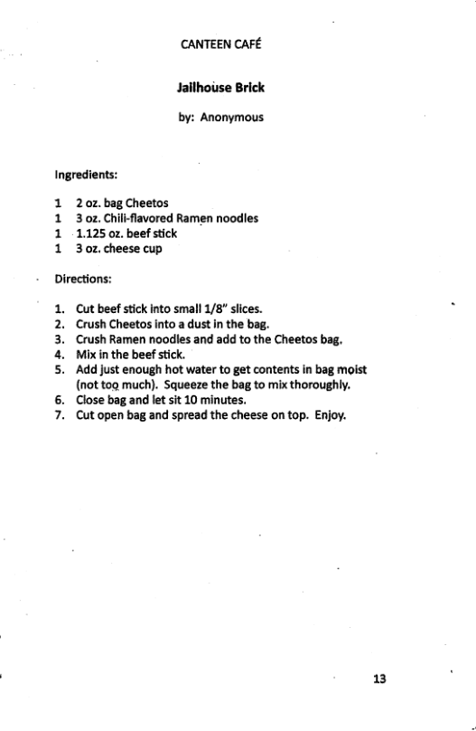CANTEEN CAFE Jailhouse Brick by: Anonymous Ingredients: 1 20z bagCheetos 1 3oz Chillflavored Ramen noodles 1 112502 beefstick 1 3oz cheese cup Directions: . Cut beef stick into small 1/8"” sices. 2. Crush Cheetos into a dust in the bag. 3. Crush Ramen noodles and add to the Cheetos bag. 4. Mixin the beef stick. 5. Add just enough hot water to get contents in bag moist (not tog much). Squeeze the bag to mix thoroughly. 6. Close bag and let sit 10 minutes, 7. Cut open bag and spread the cheese on top. Enjoy. 13